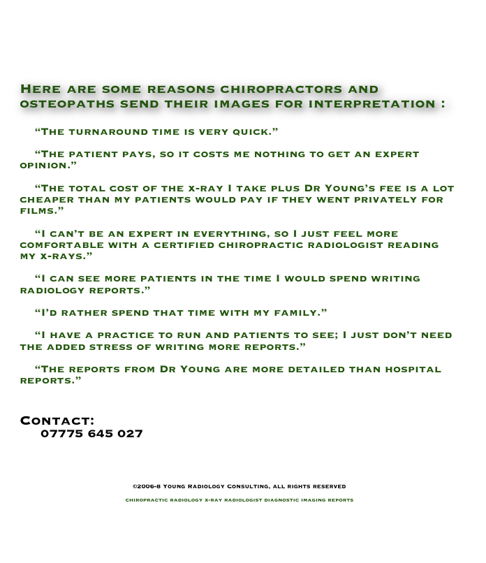 



Here are some reasons chiropractors and osteopaths send their images for interpretation :

    “The turnaround time is very quick.”

    “The patient pays, so it costs me nothing to get an expert opinion.”

    “The total cost of the x-ray I take plus Dr Young’s fee is a lot cheaper than my patients would pay if they went privately for films.”

    “I can’t be an expert in everything, so I just feel more comfortable with a certified chiropractic radiologist reading my x-rays.”

    “I can see more patients in the time I would spend writing radiology reports.”

    “I’d rather spend that time with my family.”

    “I have a practice to run and patients to see; I just don’t need the added stress of writing more reports.”

    “The reports from Dr Young are more detailed than hospital reports.”


Contact:
     07775 645 027
    info@YoungRadiology.com


©2006-8 Young Radiology Consulting, all rights reserved

chiropractic radiology x-ray radiologist diagnostic imaging reports

