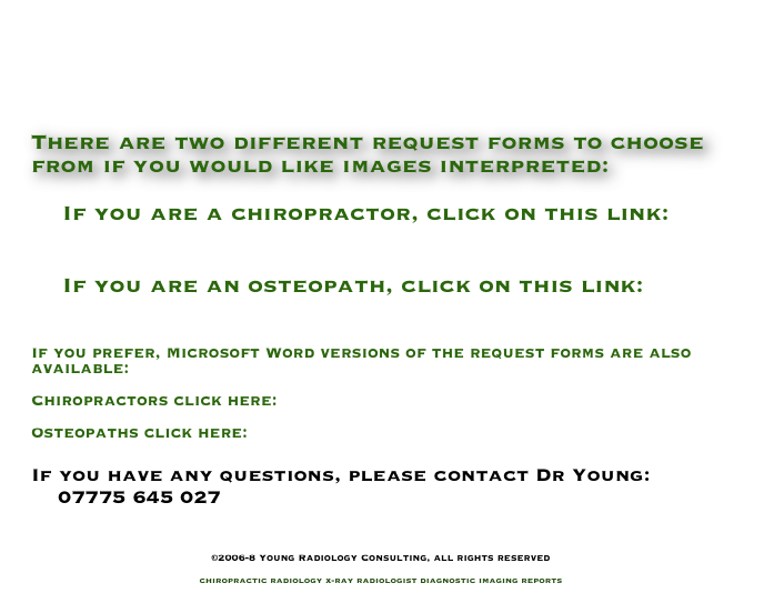 



There are two different request forms to choose from if you would like images interpreted:

    If you are a chiropractor, click on this link:
        ReqFormChiro.pdf

    If you are an osteopath, click on this link:
        ReqFormOsteo.pdf

If you prefer, Microsoft Word versions of the request forms are also available:

Chiropractors click here: ReqFormChiro.doc

Osteopaths click here:      ReqFormOsteo.pdf

If you have any questions, please contact Dr Young:
    07775 645 027
    info@YoungRadiology.com

©2006-8 Young Radiology Consulting, all rights reserved

chiropractic radiology x-ray radiologist diagnostic imaging reports