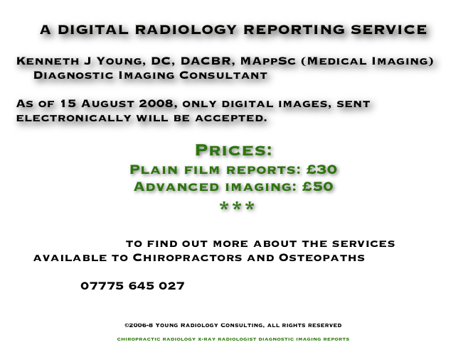 
A DIGITAL RADIOLOGY REPORTING SERVICE

Kenneth J Young, DC, DACBR, MAppSc (Medical Imaging)
    Diagnostic Imaging Consultant

As of 15 August 2008, only digital images, sent electronically will be accepted.

Prices:
Plain film reports: £30
Advanced imaging: £50
 ***

    Enter_Here to find out more about the services
    available to Chiropractors and Osteopaths

               07775 645 027
               info@YoungRadiology.com

©2006-8 Young Radiology Consulting, all rights reserved

chiropractic radiology x-ray radiologist diagnostic imaging reports