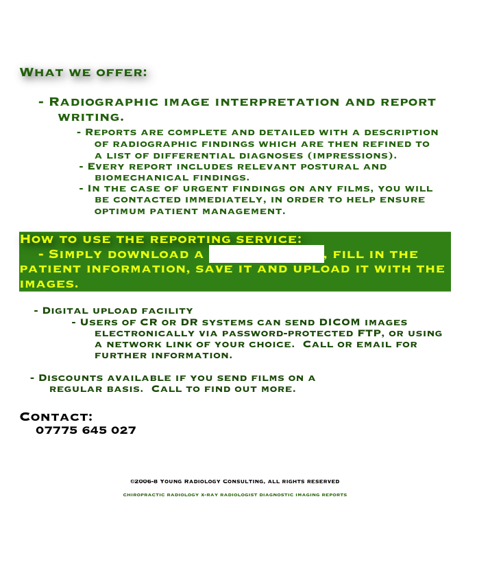 


What we offer:

    - Radiographic image interpretation and report
        writing.
            - Reports are complete and detailed with a description
                    of radiographic findings which are then refined to
                    a list of differential diagnoses (impressions).
                - Every report includes relevant postural and
                    biomechanical findings.
                - In the case of urgent findings on any films, you will
                    be contacted immediately, in order to help ensure
                    optimum patient management.

How to use the reporting service:
    - Simply download a request_form, fill in the patient information, save it and upload it with the images.

    - Digital upload facility
              - Users of CR or DR systems can send DICOM images 
                    electronically via password-protected FTP, or using
                    a network link of your choice.  Call or email for 
                    further information.

   - Discounts available if you send films on a 
        regular basis.  Call to find out more.

Contact:
    07775 645 027
    info@YoungRadiology.com


©2006-8 Young Radiology Consulting, all rights reserved

chiropractic radiology x-ray radiologist diagnostic imaging reports